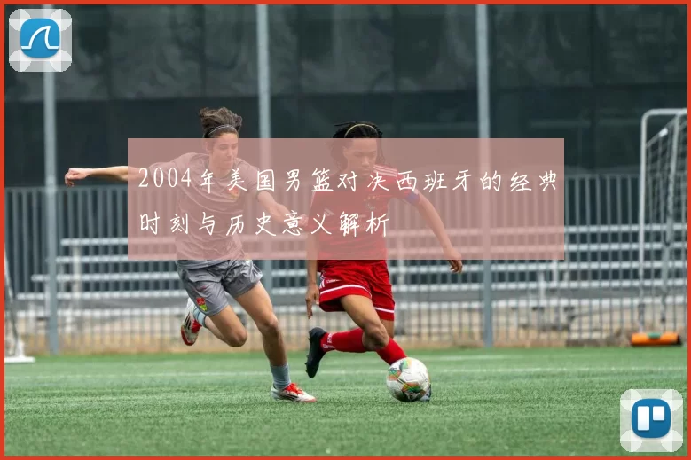 2004年美国男篮对决西班牙的经典时刻与历史意义解析
