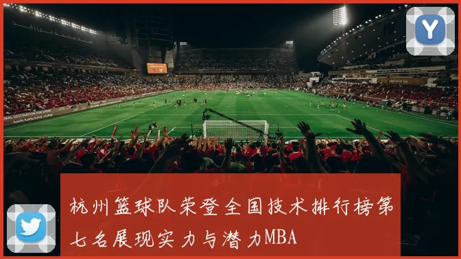 杭州篮球队荣登全国技术排行榜第七名展现实力与潜力MBA