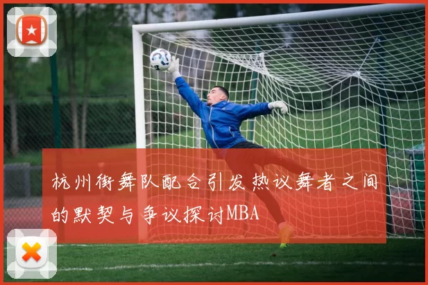 杭州街舞队配合引发热议舞者之间的默契与争议探讨MBA