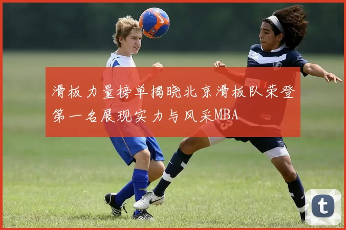 滑板力量榜单揭晓北京滑板队荣登第一名展现实力与风采MBA