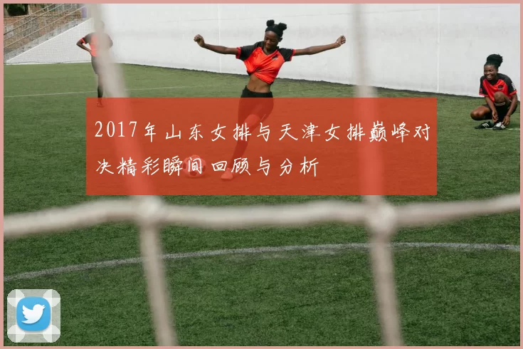 2017年山东女排与天津女排巅峰对决精彩瞬间回顾与分析