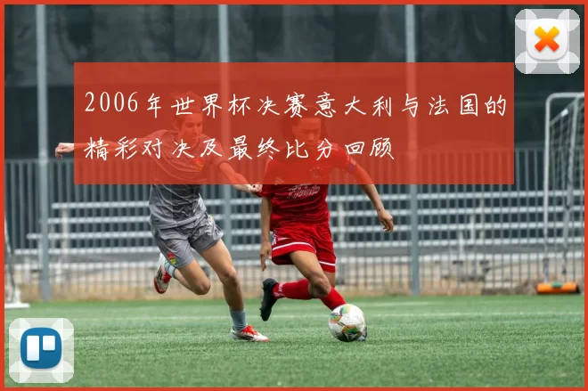 2006年世界杯决赛意大利与法国的精彩对决及最终比分回顾