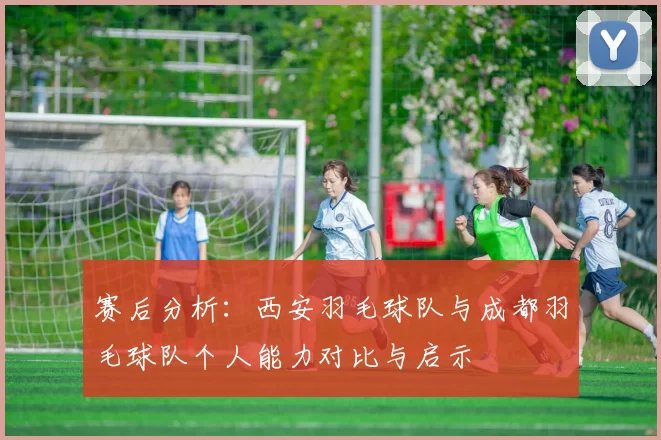 赛后分析：西安羽毛球队与成都羽毛球队个人能力对比与启示