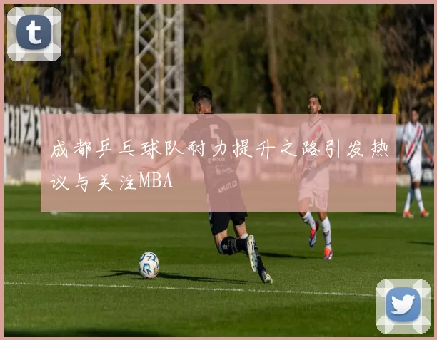 成都乒乓球队耐力提升之路引发热议与关注MBA