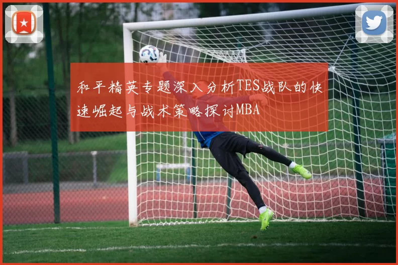 和平精英专题深入分析TES战队的快速崛起与战术策略探讨MBA