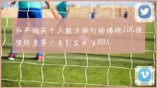 和平精英个人能力排行榜揭晓JDG强势跻身第六名引发关注MBA