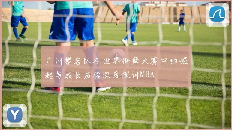 广州攀岩队在世界街舞大赛中的崛起与成长历程深度探讨MBA